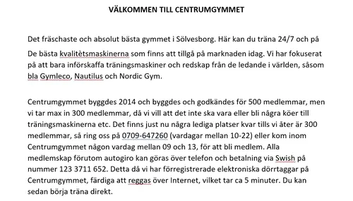 Centrumgymmet - Norregatan 4 SölvesborgRegler och Medlemsavtal för Centrumgymmet§1 ÖvervakningskameraMedlemmen godkänner härmed närvaro av övervakningskameror (med även ljudinspelning) i lokalerna och anser inte att dessa kränker medlemmens personliga integritet.§2 Priser och betalningar Autogirokunder bär ansvar för att beloppet som skall debiteras finns tillgänglig på kontot.Det är medlemmens ansvar att se till att betalningarna är genomförda.Ev påminnelse- samt inkassokostnader faktureras medlemmen.Betalning av träningsavgift ska ske månadsvis i förskott och avser betalning för kommande kalendermånad.§3 Prisändringar Priserna gäller enligt prislistan .Månadsbetalande medlem är skyddad mot prisändringar av månadsavgiften under de första 12 månaderna.Undantaget är eventuella ändringar i moms eller andra skatter som kan tvinga Centrumgymmet till prisjusteringar i enlighet med detta.Efter avtalets 12 månader gäller månadsavgift/ årsavgift enligt aktuell prislista.§4 Avtalstid Medlemskapet är personligt.Avtalet gäller 12 månader från avtalsstart.Uppsägning av medlemskap skall ske tidigast 3 månader innan avtalsslut.Medlem med årsvis betalning kan inte säga upp sitt medlemskap för betald period.Vid överlåtelse av medlemskap ska överlåtande medlem betala en överlåtelseavgift på 300 kr.Övertagande medlem ska betala 220 kr i startavgift samt skriftligt acceptera dessa villkor.§5 Avstängning vid utebliven betalningVid utebliven betalning förbehåller sig Centrumgymmet rätten att avstänga medlem tills full betalning, enligt detta avtal erhållits.§6 Minimiålder för medlemskap För att kunna teckna medlemsavtal är minimiåldern 18 år.Lägsta ålder för träning hos Centrumgymmet är 16 år.För att kunna teckna medlemskap vid en ålder under 18 år krävs att målsman lämnar/skickar in ett godkännande om detta och även går i borgen för inbetalningen av månadsavgiften.(Maila oss för en blankett ang detta)§7 Medlemskort och adressändringar Medlemskortet är strikt personligt och får ej nyttjas av annan person.Vid insläpp av icke behörig person blir medlemmen straffad med vite, 500 kr per person, per insläpp för förlorad inkomst.Medlemskort skall medtagas och vid begäran uppvisas för vistelse i Centrumgymmets lokaler.Om medlem förlorar medlemskort eller att kortet skadas så att detta är obrukbart, skall detta anmälas omgående för utfärdande av nytt kort.Medlem betalar kostnaden (100:-) för den nya ”Taggen”, när den nya ”taggen” hämtas på gymmet.§8 Ansvar vid olycksfall, ägodelar mm Centrumgymmet ansvarar inte för förluster p.g.a stöld, inbrott eller av annan anledning, ej heller för skador på medlemmars eller andra personers tillhörigheter.Centrumgymmet ansvarar ej för person- skador vid olycksfall eller skador som orsakats av andra medlemmar eller andra personer.Centrumgymmet rekommenderar medlem att teckna egen försäkring.§9 HälsotillståndMedlemmen ansvarar själv för att sitt hälsotillstånd är sådant att medlemmen, utan risker, kan träna hos Centrumgymmet.§10 Trivsel och föreskrifterDet åligger medlemmen att informera sig om vilka föreskrifter som gäller, att visa hänsyn och respekt för andra medlemmar och att följa gällande trivsel regler/ föreskrifter som meddelas skriftligen eller muntligen av personal på Centrumgymmet.§11 Vistelse i lokal Medlem har rätt att träna i Centrumgymmets lokaler, vilken tid på dygnet som helst.Öppettiderna kan dock komma att ändras under avtalsperioden.Medlem har ej rätt att hjälpa icke medlemmar att komma in Centrumgymmets lokaler.Medlem har ej rätt att ta sig in i de, med nyckel, låsta utrymmena.§12 DopningDet är strikt förbjudet att nyttja eller handhava dopningspreparat inom Centrumgymmets lokaler.Medlem förbinder sig härmed att inte nyttja förbjudna dopingpreparat eller handhava sådana preparat inom Centrumgymmets lokaler.Centrumgymmet har, vid misstanke om dopning, rätt att begära urinprov och följa viktkurva på aktuell medlem.Vid konstaterad dopning, handhavande av dopningspreparat eller kontrollvägran gäller uteslutning enligt §14.§13 Medlemspärm I medlemspärmen, som förvaras allmänt tillgänglig, anges vilka regler och förordningar som gäller.Det åligger medlemmen att informera sig om innehåll och förvaringsplats av denna pärm.§14 Uteslutning av medlem Centrumgymmet förbehåller sig rätten att, med omedelbar verkan, avbryta detta avtal utan att behöva ange något skäl.I ovanstående fall återbetalas eventuella outnyttjade förskottsbetalningar.Om uteslutning sker vid brott mot detta avtal, vid t.ex. utlåning av medlemskort, vistelse i lokal utanför öppettider, brist på hänsyn till andra medlemmar, aktiv hjälp till obehöriga att komma in i lokaler tillhörande Centrumgymmet, dopning/ handhavande av dopningspreparat/ kontrollvägran etc, sker ingen återbetalning och samtliga årsavgifter och andra avgifter skall, enligt detta avtal, inbetalas fortlöpande till avtalstidens slut.§15 Force majeure, tekniska fel, mm Centrumgymmets lokaler och utrustning är tillgängligt för medlem under öppettiderna med reservation för långvarigt strömavbrott och andra tekniska fel samt force majeure.§16 Ändringar av/ tillägg till medlemsavtalMedlem godkänner härmed ändringar av och tillägg till detta avtal, som skriftligen meddelats på Centrumgymmets websida, om inte överklagan kommit Centrumgymmet tillhanda inom en månadDessa medlemsregler gäller samtliga medlemmar på Centrumgymmet och det är medlemmens egen skyldighet att läsa och informera sig om samt följa dessa regler.Här är de 15st mest sökta gymmen på GymKarta i Juli 2023Nordic Wellness Lindholmen på Lindholmsallén 20 i GöteborgSATS Gamlestaden på Gamlestadstorget 7 i GöteborgSTC Sävedalen - Göteborgsvägen 104 - GymKarta.seSTC munkebäck på Munkebäcks Allé 26 i GöteborgNordic Wellness Göteborg Kviberg Arena - GymKarta.seNordic Wellness Kungälv Kongahälla - GymKarta.seActic Lerum - Vattenpalatset på Häradsvägen 3 i Lerum&nbsp;Maximus Gym Brunnsbo på Folkvisegatan 15 i GöteborgSATS Hovås på Björklundabacken 2 i Hovås - GymKarta.seNordic Wellness Backaplan på Gustaf Dalénsgatan 13Fitness24Seven på Lergöksgatan 6 i Västra FrölundaSATS Askim (Sisjön stora) på Ekonomivägen 6 i AskimSTC på Ekenleden 10 i Kållered - GymKarta.seNordic Wellness Marklandsgatan - GymKarta.seNordic Wellness på Vasagatan 7 i Göteborg